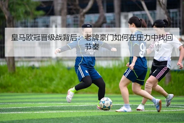 皇马欧冠晋级战背后：老牌豪门如何在压力中找回节奏